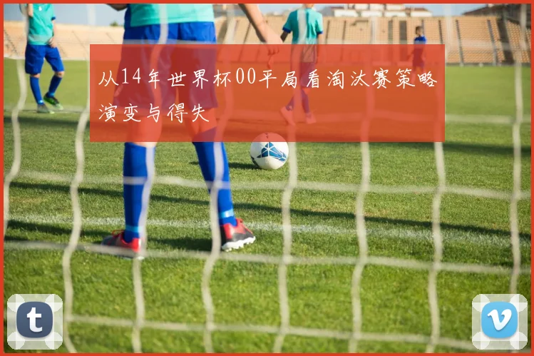 从14年世界杯00平局看淘汰赛策略演变与得失