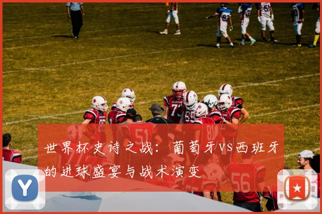 世界杯史诗之战：葡萄牙vs西班牙的进球盛宴与战术演变