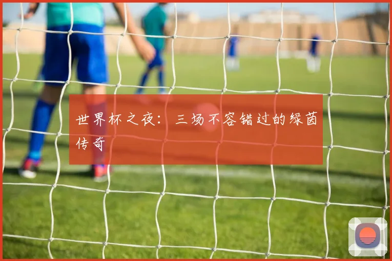 世界杯之夜:三场不容错过的绿茵传奇