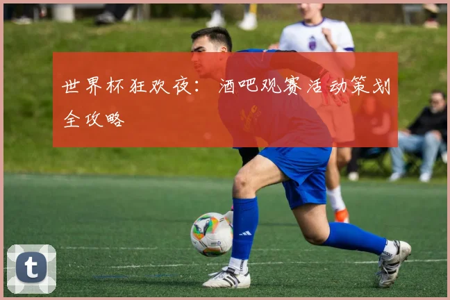 世界杯狂欢夜:酒吧观赛活动策划全攻略