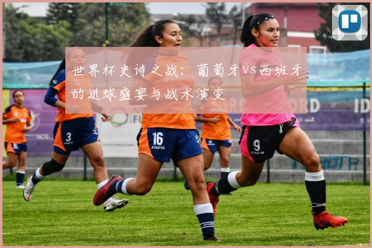 世界杯史诗之战：葡萄牙vs西班牙的进球盛宴与战术演变