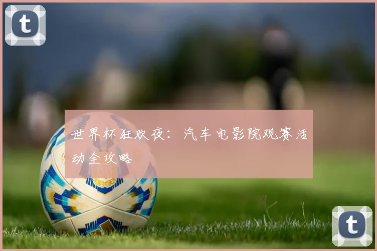 世界杯狂欢夜:汽车电影院观赛活动全攻略