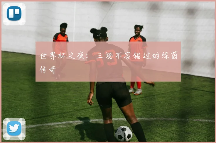 世界杯之夜:三场不容错过的绿茵传奇