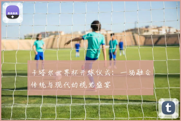 卡塔尔世界杯开球仪式：一场融合传统与现代的视觉盛宴