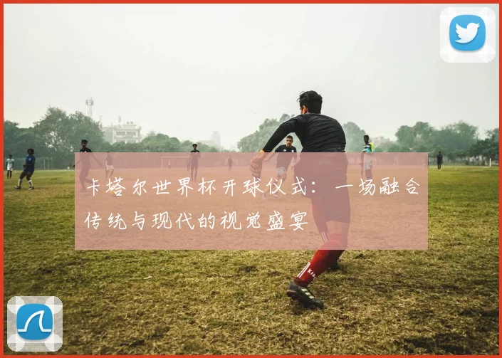 卡塔尔世界杯开球仪式：一场融合传统与现代的视觉盛宴