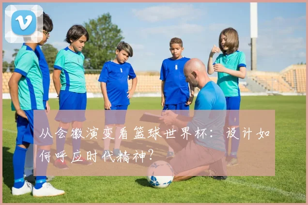 从会徽演变看篮球世界杯：设计如何呼应时代精神？