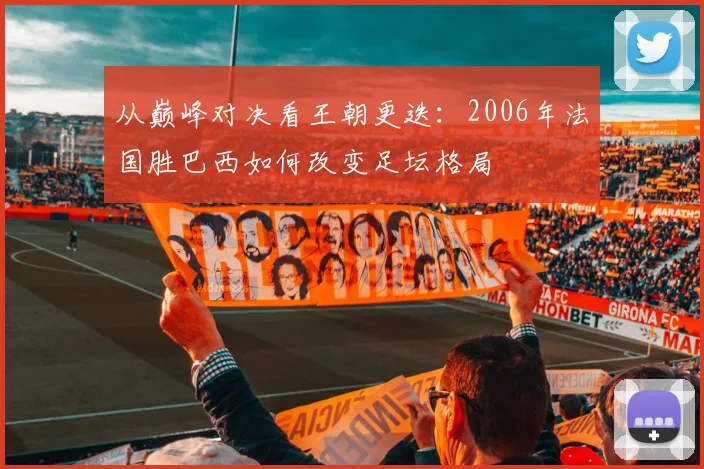 从巅峰对决看王朝更迭:2006年法国胜巴西如何改变足坛格局