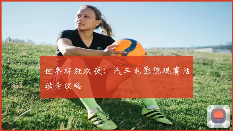 世界杯狂欢夜:汽车电影院观赛活动全攻略