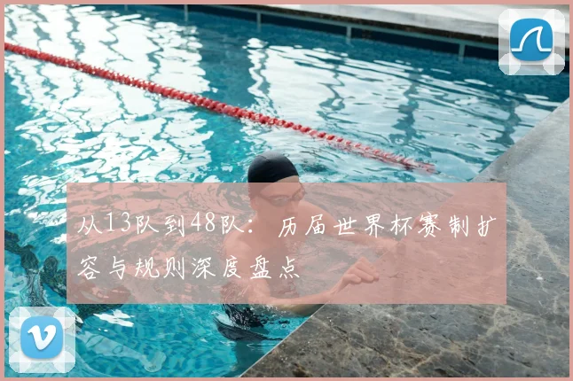 从13队到48队：历届世界杯赛制扩容与规则深度盘点